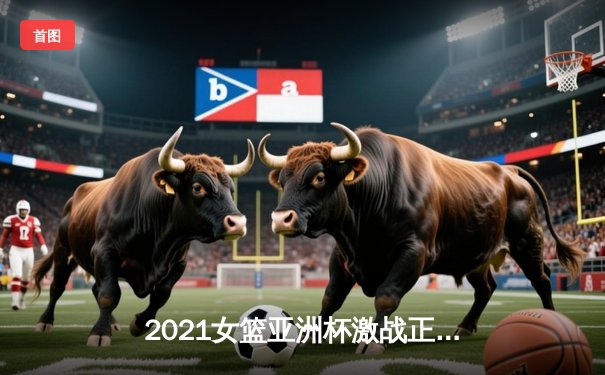 2021女篮亚洲杯激战正酣，U18新星闪耀赛场