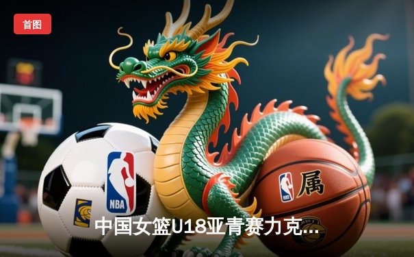 中国女篮U18亚青赛力克劲敌，2021亚洲杯再续辉煌