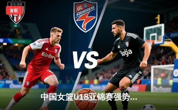 中国女篮U18亚锦赛强势晋级四强，亚洲杯蓄势待发