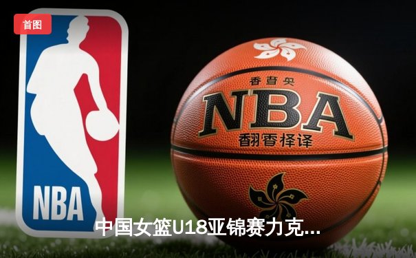 中国女篮U18亚锦赛力克日本夺冠，2021亚洲杯主力阵容初露锋芒