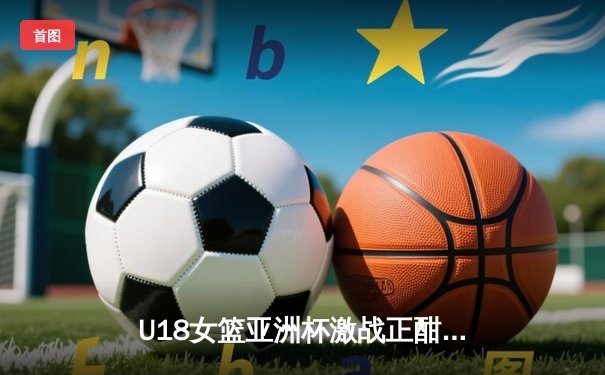 U18女篮亚洲杯激战正酣，中国队力克强敌日本队夺得小组头名