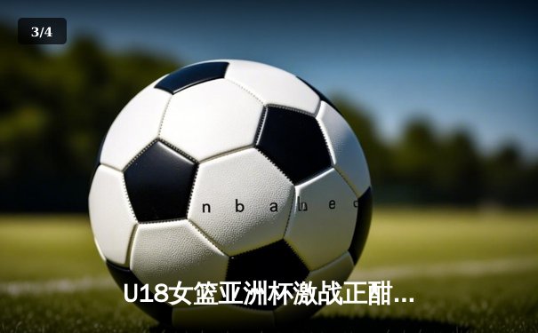 U18女篮亚洲杯激战正酣，中国队力克强敌晋级决赛 - 3