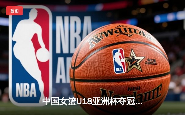 中国女篮U18亚洲杯夺冠，新星闪耀亚洲篮坛