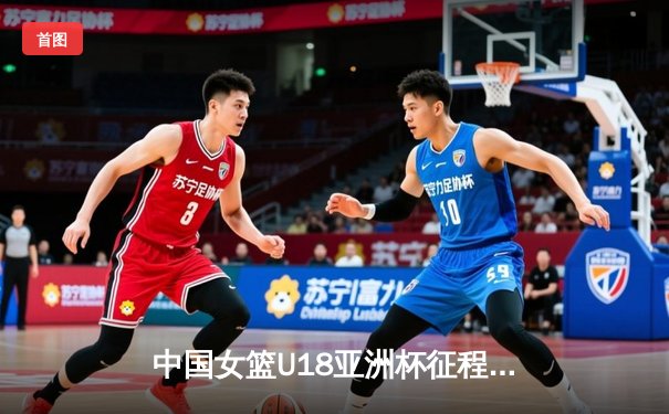 中国女篮U18亚洲杯征程：新星闪耀与成长阵痛并存