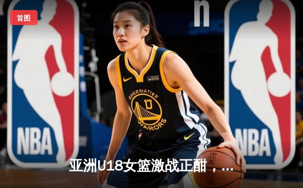 亚洲U18女篮激战正酣，中国队内外开花豪取三连胜剑指冠军