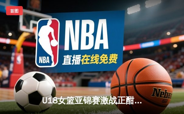 U18女篮亚锦赛激战正酣，亚洲杯前瞻新星闪耀