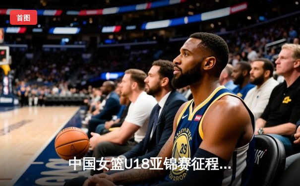 中国女篮U18亚锦赛征程：青春风暴席卷亚洲，未来之星闪耀赛场