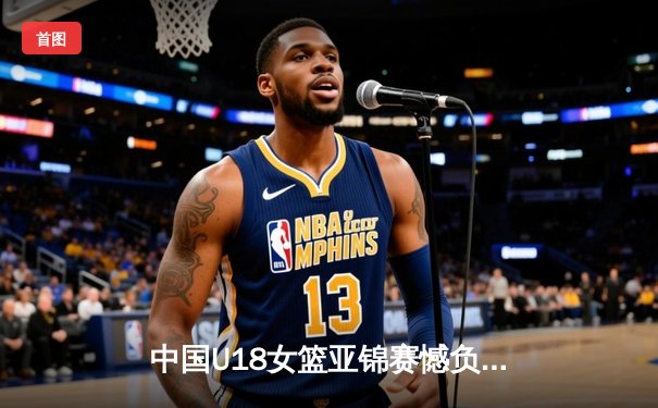 中国U18女篮亚锦赛憾负澳大利亚摘银 新生代内线双子星闪耀亚洲杯