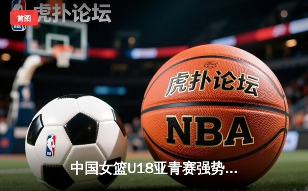 中国女篮U18亚青赛强势开局，亚洲杯老将新星共筑辉煌