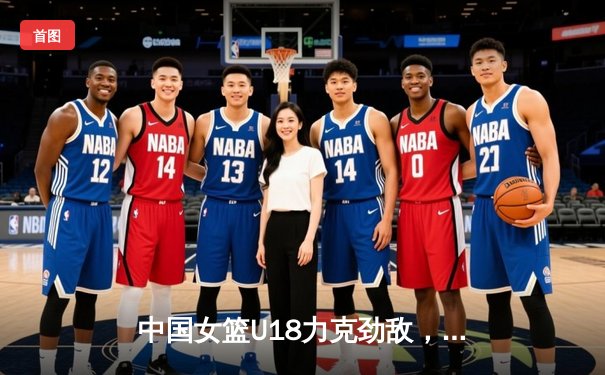 中国女篮U18力克劲敌，亚洲杯征程展现新星光芒