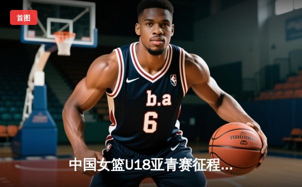 中国女篮U18亚青赛征程：以赛代练，剑指亚洲杯荣耀