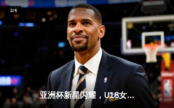 亚洲杯新星闪耀，U18女篮未来可期——2021亚洲杯回顾与U18赛事前瞻 - 2