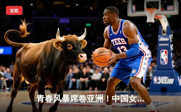 青春风暴席卷亚洲！中国女篮U18亚锦赛夺冠，成年队亚洲杯憾负日本摘银