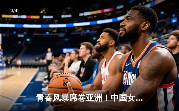 青春风暴席卷亚洲！中国女篮U18亚锦赛夺冠，成年队亚洲杯憾负日本摘银 - 2