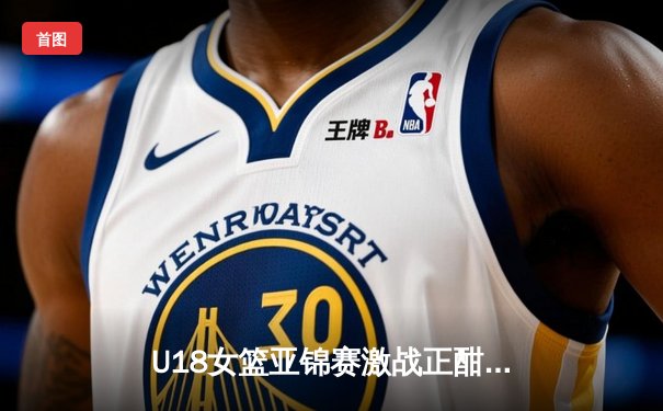 U18女篮亚锦赛激战正酣，亚洲杯新周期蓄势待发