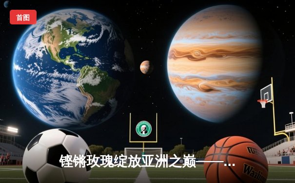 铿锵玫瑰绽放亚洲之巅——中国U18女篮力克强敌勇夺2021亚洲杯冠军