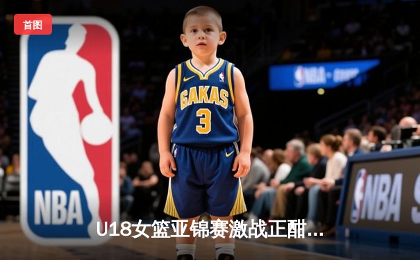 U18女篮亚锦赛激战正酣，亚洲杯新星闪耀赛场