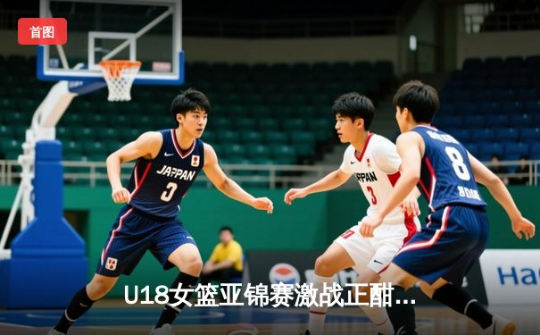 U18女篮亚锦赛激战正酣，亚洲杯新星闪耀未来